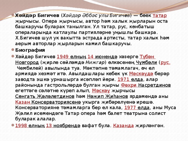 Хәйдәр Бигичев ( Хәйдәр Әббәс улы Бигичев ) — бөек татар җырчысы. Опера җырчысы, автор һәм халык җырларын оста башкаручы буларак танылган. Ул татар, рус, көнбатыш операларында катлаулы партияләрне уңышлы башкара. Х.Бигичев шул ук вакытта эстрада артисты, татар халык һәм аерым авторлар җырларын камил башкаручы. Биография Хәйдәр Бигичев 1949 елның  14 июнендә хәзерге Түбән Новгород (җирле сөйләмдә Нижгар ) өлкәсенең Чүмбәли ( рус. Чембилей) авылында туа. Мәктәпне тәмамлагач, өч ел армиядә хезмәт итә. Авылдашлары кебек үк Мәскәүдә берәр заводта эшкә урнашырга исәпләп йөри. 1971 елда , алар районында гастрольләрдә булган җырчы Фәхри Насретдинов егеттәге сәләтне күреп алып, Мәскәү җырчысы Сөнгать Җәләлетдинов һәм Нәҗип Җиһанов ярдәмендә аны Казан Консерваториясенә укырга җибәрелүенә ирешә. Консерваторияне тәмамларга бер ел кала, 1977 елда , аны Муса Җәлил исемендәге Татар опера һәм балет театрына солист буларак алалар. 1998 елның  13 ноябрендә вафат була. Казанда җирләнгән. 