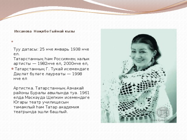        Ихсанова Нәҗибә Гыймай кызы     Туу датасы: 25 нче январь 1938 нче ел.  Татарстанның һәм Россиянең халык артисты — 1982нче ел, 2000нче ел,  Татарстанның Г. Тукай исемендәге Дәүләт бүләге лауреаты — 1998 нче ел   Артистка. Татарстанның Азнакай районы Буралы авылында туа. 1961 елда Мәскәүдә Щепкин исемендәге Югары театр училищесын тәмамлый һәм Татар академия театрында эшли башлый.    