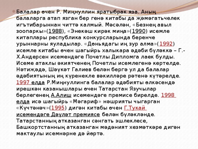 Балалар өчен Р. Миңнуллин яратыбрак яза. Аның балаларга атап язган бер генә китабы да җәмәгатьчелек игътибарыннан читтә калмый. Мәсәлән, «Безнең авыл зоопаркы»( 1988 ), «Энекәш кирәк миңа»( 1990 ) исемле китаплары республика конкурсларында беренче урыннарны яуладылар. «Дөньядагы иң зур алма»( 1992 ) исемле китабы өчен шагыйрь халыкара әдәби бүләккә – Г.-Х.Андерсен исемендәге Почетлы Дипломга лаек булды. Исеме атаклы әкиятченең Почетлы исемлегенә кертелде. Нәтиҗәдә, Шәүкәт Галиев белән бергә ул да балалар әдәбиятының иң күренекле вәкилләре рәтенә күтәрелде. 1997 елда Р.Миңнуллинга балалар әдәбияты өлкәсендә ирешкән казанышлары өчен Татарстан Язучылар берлегенең А.Алиш исемендәге премисе бирелде. 1998 елда исә шагыйрь «Мәгариф» нәшрияты чыгарган «Күчтәнәч»( 1995 ) дигән китабы өчен Г.Тукай исемендәге Дәүләт премиясе белән бүләкләнде. Татарстанның атказанган сәнгать эшлеклесе, Башкортстанның атказанган мәдәният хезмәткәре дигән мактаулы исемнәрне дә йөртә. 