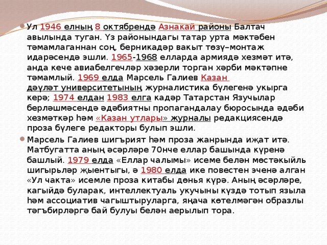 Ул 1946 елның  8 октябрендә  Азнакай районы Балтач авылында туган. Үз районындагы татар урта мәктәбен тәмамлаганнан соң, берникадәр вакыт төзү–монтаж идарәсендә эшли. 1965 - 1968 елларда армиядә хезмәт итә, анда кече авиабелгечләр хәзерли торган хәрби мәктәпне тәмамлый. 1969 елда Марсель Галиев Казан дәүләт университетының журналистика бүлегенә укырга керә; 1974 елдан  1983 елга кадәр Татарстан Язучылар берләшмәсендә әдәбиятны пропагандалау бюросында әдәби хезмәткәр һәм «Казан утлары » журналы редакциясендә проза бүлеге редакторы булып эшли. Марсель Галиев шигърият һәм проза жанрында иҗат итә. Матбугатта аның әсәрләре 70нче еллар башында күренә башлый. 1979 елда «Еллар чалымы» исеме белән мөстәкыйль шигырьләр җыентыгы, ә 1980 елда ике повестен эченә алган «Ул чакта» исемле проза китабы дөнья күрә. Аның әсәрләре, кагыйдә буларак, интеллектуаль укучыны күздә тотып языла һәм ассоциатив чагыштыруларга, яңача көтелмәгән образлы тәгъбирләргә бай булуы белән аерылып тора. 