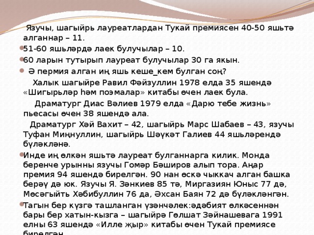  Язучы, шагыйрь лауреатлардан Тукай премиясен 40-50 яшьтә алганнар – 11. 51-60 яшьләрдә лаек булучылар – 10. 60 ларын тутырып лауреат булучылар 30 га якын.  Ә пермия алган иң яшь кеше_кем булган соң?  Халык шагыйре Равил Фәйзуллин 1978 елда 35 яшендә «Шигырьләр һәм поэмалар» китабы өчен лаек була.  Драматург Диас Вәлиев 1979 елда «Дарю тебе жизнь» пьесасы өчен 38 яшендә ала.  Драматург Хәй Вахит – 42, шагыйрь Марс Шабаев – 43, язучы Туфан Миңнуллин, шагыйрь Шәүкәт Галиев 44 яшьләрендә бүләкләнә. Инде иң өлкән яшьтә лауреат булганнарга килик. Монда беренче урынны язучы Гомәр Бәширов алып тора. Аңар премия 94 яшендә бирелгән. 90 нан өскә чыккач алган башка берәү дә юк. Язучы Я. Зәнкиев 85 тә, Миргазиян Юныс 77 дә, Мөсәгыйть Хәбибуллин 76 да, Әхсан Баян 72 дә бүләкләнгән. Тагын бер күзгә ташланган үзәнчәлек:әдәбият өлкәсеннән бары бер хатын-кызга – шагыйрә Гөлшат Зәйнашевага 1991 елны 63 яшендә «Илле җыр» китабы өчен Тукай премиясе бирелгән. 