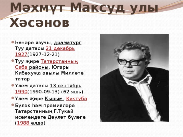Мәхмүт Максуд улы Хәсәнов  Һөнәре язучы, драматург Туу датасы 21 декабрь  1927 (1927-12-21) Туу җире Татарстанның  Саба районы , Югары Кибәхуҗа авылы Милләте татар Үлем датасы 13 сентябрь  1990 (1990-09-13) (62 яшь) Үлем җире Кырым , Күктүбә  Бүләк һәм премияләре Татарстанның Г.Тукай исемендәге Дәүләт бүләге ( 1988 елда ) 