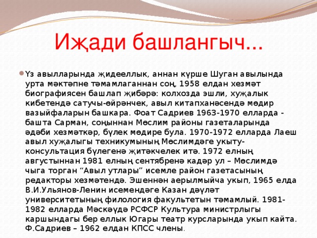 Иҗади башлангыч... Үз авылларында җидееллык, аннан күрше Шуган авылында урта мәктәпне тәмамлаганнан соң, 1958 елдан хезмәт биографиясен башлап җибәрә: колхозда эшли, хуҗалык кибетендә сатучы-өйрәнчек, авыл китапханәсендә мөдир вазыйфаларын башкара. Фоат Садриев 1963-1970 елларда - башта Сарман, соңыннан Мөслим районы газеталарында әдәби хезмәткәр, бүлек мөдире була. 1970-1972 елларда Лаеш авыл хуҗалыгы техникумының Мөслимдәге укыту-консультация бүлегенә җитәкчелек итә. 1972 елның августыннан 1981 елның сентябренә кадәр ул – Мөслимдә чыга торган “Авыл утлары” исемле район газетасының редакторы хезмәтендә. Эшеннән аерылмыйча укып, 1965 елда В.И.Ульянов-Ленин исемендәге Казан дәүләт университетының филология факультетын тәмамлый. 1981-1982 елларда Мәскәүдә РСФСР Культура министрлыгы каршындагы бер еллык Югары театр курсларында укып кайта. Ф.Садриев – 1962 елдан КПСС члены . 