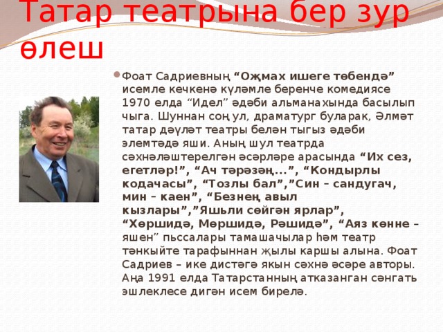 Татар театрына бер зур өлеш Фоат Садриевның “Оҗмах ишеге төбендә” исемле кечкенә күләмле беренче комедиясе 1970 елда “Идел” әдәби альманахында басылып чыга. Шуннан соң ул, драматург буларак, Әлмәт татар дәүләт театры белән тыгыз әдәби элемтәдә яши. Аның шул театрда сәхнәләштерелгән әсәрләре арасында “Их сез, егетләр!”, “Ач тәрәзәң...”, “Кондырлы кодачасы”, “Тозлы бал”,”Син – сандугач, мин – каен”, “Безнең авыл кызлары”,”Яшьли сөйгән ярлар”, “Хөршидә, Мөршидә, Рәшидә”, “Аяз көнне – яшен” пьссалары тамашачылар һәм театр тәнкыйте тарафыннан җылы каршы алына. Фоат Садриев – ике дистәгә якын сәхнә әсәре авторы. Аңа 1991 елда Татарстанның атказанган сәнгать эшлеклесе дигән исем бирелә. 