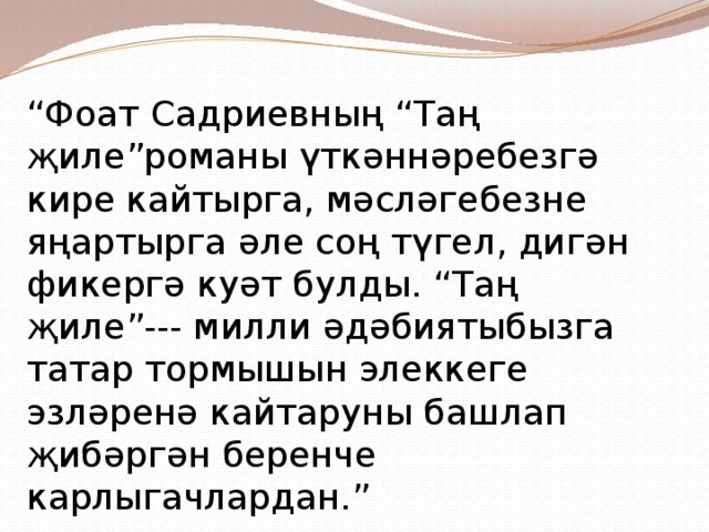 “ Фоат Садриевның “Таң җиле”романы үткәннәребезгә кире кайтырга, мәсләгебезне яңартырга әле соң түгел, дигән фикергә куәт булды. “Таң җиле”--- милли әдәбиятыбызга татар тормышын элеккеге эзләренә кайтаруны башлап җибәргән беренче карлыгачлардан.” 