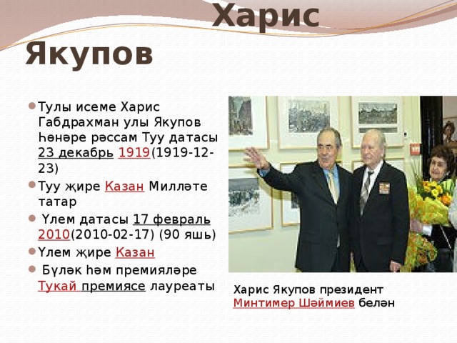  Харис Якупов Тулы исеме Харис Габдрахман улы Якупов Һөнәре рәссам Туу датасы 23 декабрь  1919 (1919-12-23) Туу җире Казан Милләте татар  Үлем датасы 17 февраль  2010 (2010-02-17) (90 яшь) Үлем җире Казан  Бүләк һәм премияләре Тукай премиясе лауреаты Харис Якупов президент Минтимер Шәймиев белән 