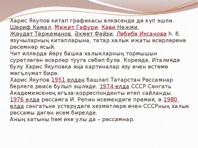 Харис Якупов китап графикасы өлкәсендә дә күп эшли. Шәриф Камал , Мәҗит Гафури , Кави  Нәҗми , Җәүдәт Тәрҗеманов , Әхмәт Фәйзи , Ләбибә Ихсанова һ. б. язучыларның китапларына, татар халык иҗаты әсәрләренә рәсемнәр ясый.  Чит илләрдә йөрү башка халыкларның тормышын сурәтләгән әсәрләр тууга сәбәп була. Кореядә, Италиядә булу Харис Якуповка яңа картиналар язу өчен өстәмә мәгълүмат бирә.  Харис Якупов 1951 елдан башлап Татарстан Рәссамнар берлеге рәисе булып эшләде. 1974 елда СССР Сәнгать Академиясенең әгъза-корреспонденты итеп сайланды.  1976 елда рәссамга И. Репин исемендәге премия, ә 1980 елда сәнгатьне үстерүдәге хезмәтләре өчен СССРның халык рәссамы дигән исем бирелде.  Аның хатыны һәм ике улы да – рәссамнар. 