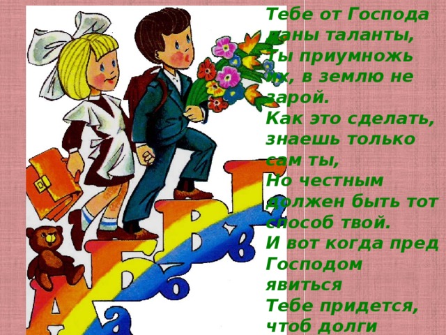 Тебе от Господа даны таланты,   Ты приумножь их, в землю не зарой.   Как это сделать, знаешь только сам ты,   Но честным должен быть тот способ твой.   И вот когда пред Господом явиться   Тебе придется, чтоб долги отдать,   Сторицею твой труд вознаградится,   С тобою вечно будет благодать! 