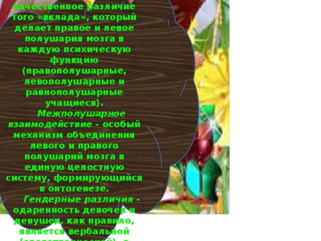 Психофизиологическая основа одарённости Межполушарная асимметрия мозга - неравноценность, качественное различие того «вклада», который делает правое и левое полушария мозга в каждую психическую функцию (правополушарные, левополушарные и равнополушарные учащиеся). Межполушарное взаимодействие - особый механизм объединения левого и правого полушарий мозга в единую целостную систему, формирующийся в онтогенезе. Гендерные различия - одаренность девочек и девушек, как правило, является вербальной (словотворческой), а одаренность мальчиков и юношей – пространственной и математической. 