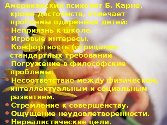 Американский психолог Б. Карне, кроме достоинств, отмечает проблемы одаренных детей: Неприязнь к школе. Игровые интересы. Конфортность (отрицание стандартных требований Погружение в философские проблемы. Несоответствие между физическим, интеллектуальным и социальным развитием. Стремление к совершенству. Ощущение неудовлетворенности. Нереалистические цели. Сверхчувствительность. Потребность во внимании взрослых. Нетерпимость. Низкая продолжительность сна.   