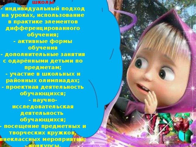 Формы работы по обучению интеллектуально одаренных детей в условиях общеобразовательной школы - индивидуальный подход на уроках, использование в практике элементов дифференцированного обучения; - активные формы обучения - дополнительные занятия с одарёнными детьми по предметам; - участие в школьных и районных олимпиадах; - проектная деятельность обучающихся; - научно-исследовательская деятельность обучающихся; - посещение предметных и творческих кружков, внеклассных мероприятий; - конкурсы, интеллектуальные игры, викторины; - создание детских портфолио.  