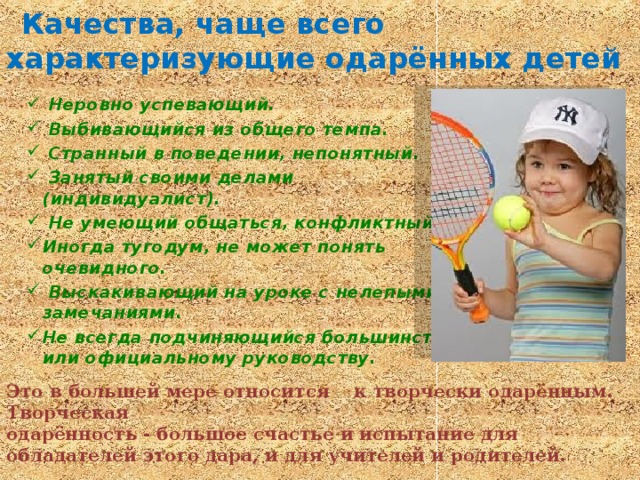   Качества, чаще всего характеризующие одарённых детей  Неровно успевающий.  Выбивающийся из общего темпа.  Странный в поведении, непонятный.  Занятый своими делами (индивидуалист).  Не умеющий общаться, конфликтный. Иногда тугодум, не может понять очевидного.  Выскакивающий на уроке с нелепыми замечаниями. Не всегда подчиняющийся большинству или официальному руководству. Это в большей мере относится к творчески одарённым. Творческая одарённость - большое счастье и испытание для обладателей этого дара, и для учителей и родителей.  