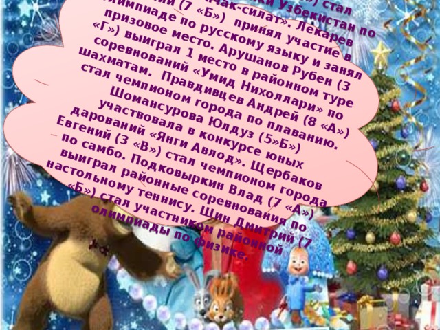 Филатов Дмитрий (7 «б») стал чемпионом республики Узбекистан по борьбе «Пенчак-силат». Лекарев Евгений (7 «Б») принял участие в олимпиаде по русскому языку и занял призовое место. Арушанов Рубен (3 «Г») выиграл 1 место в районном туре соревнований «Умид Нихоллари» по шахматам. Правдивцев Андрей (8 «А») стал чемпионом города по плаванию. Шомансурова Юлдуз (5»Б») участвовала в конкурсе юных дарований «Янги Авлод». Щербаков Евгений (3 «В») стал чемпионом города по самбо. Подковыркин Влад (7 «А») выиграл районные соревнования по настольному теннису. Шин Дмитрий (7 «Б») стал участником районной олимпиады по физике. 