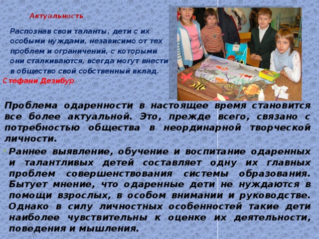  Актуальность    Распознав свои таланты, дети с их особыми нуждами, независимо от тех проблем и ограничений, с которыми они сталкиваются, всегда могут внести в общество свой собственный вклад.  Стефани Дезибур  Проблема одаренности в настоящее время становится все более актуальной. Это, прежде всего, связано с потребностью общества в неординарной творческой личности. Раннее выявление, обучение и воспитание одаренных и талантливых детей составляет одну их главных проблем совершенствования системы образования. Бытует мнение, что одаренные дети не нуждаются в помощи взрослых, в особом внимании и руководстве. Однако в силу личностных особенностей такие дети наиболее чувствительны к оценке их деятельности, поведения и мышления. 
