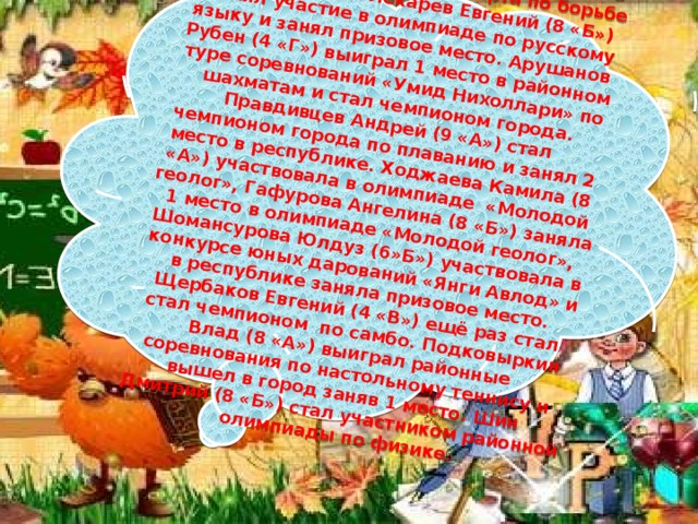  Филатов Дмитрий (8 «б») выиграл международные соревнования в Бельгии и стал мастером спорта по борьбе «Пенчак-силат». Лекарев Евгений (8 «Б») принял участие в олимпиаде по русскому языку и занял призовое место. Арушанов Рубен (4 «Г») выиграл 1 место в районном туре соревнований «Умид Нихоллари» по шахматам и стал чемпионом города. Правдивцев Андрей (9 «А») стал чемпионом города по плаванию и занял 2 место в республике. Ходжаева Камила (8 «А») участвовала в олимпиаде «Молодой геолог», Гафурова Ангелина (8 «Б») заняла 1 место в олимпиаде «Молодой геолог», Шомансурова Юлдуз (6»Б») участвовала в конкурсе юных дарований «Янги Авлод» и в республике заняла призовое место. Щербаков Евгений (4 «В») ещё раз стал стал чемпионом по самбо. Подковыркин Влад (8 «А») выиграл районные соревнования по настольному теннису и вышел в город заняв 1 место. Шин Дмитрий (8 «Б») стал участником районной олимпиады по физике. 