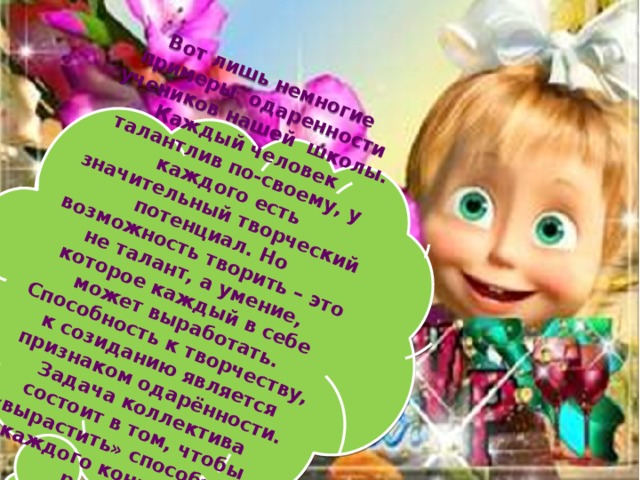Вот лишь немногие примеры одаренности учеников нашей школы. Каждый человек талантлив по-своему, у каждого есть значительный творческий потенциал. Но возможность творить – это не талант, а умение, которое каждый в себе может выработать. Способность к творчеству, к созиданию является признаком одарённости. Задача коллектива состоит в том, чтобы «вырастить» способность каждого конкретного ребёнка.   