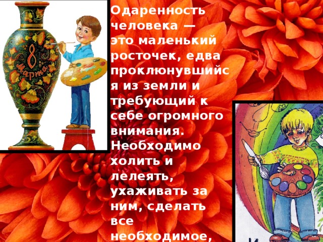 Одаренность человека —  это маленький росточек, едва проклюнувшийся из земли и требующий к себе огромного внимания. Необходимо холить и лелеять, ухаживать за ним, сделать все необходимое, чтобы он вырос и дал обильный плод.   В. А. Сухомлинский    
