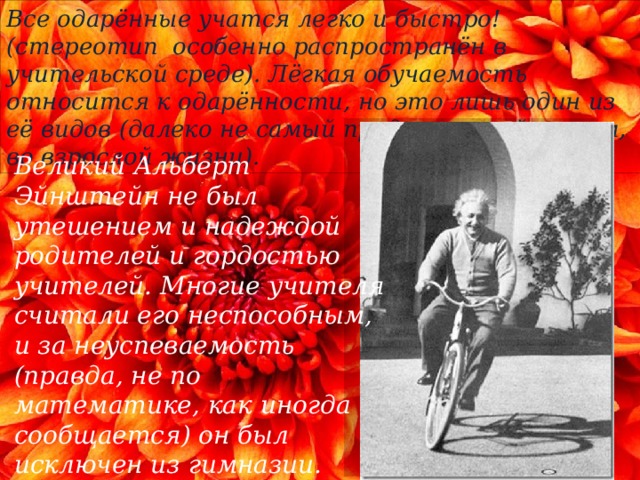 Все одарённые учатся легко и быстро! (стереотип особенно распространён в учительской среде). Лёгкая обучаемость относится к одарённости, но это лишь один из её видов (далеко не самый продуктивный потом, во взрослой жизни). Великий Альберт Эйнштейн не был утешением и надеждой родителей и гордостью учителей. Многие учителя считали его неспособным, и за неуспеваемость (правда, не по математике, как иногда сообщается) он был исключен из гимназии. Кстати сказать, при достаточно благонравном поведении. 