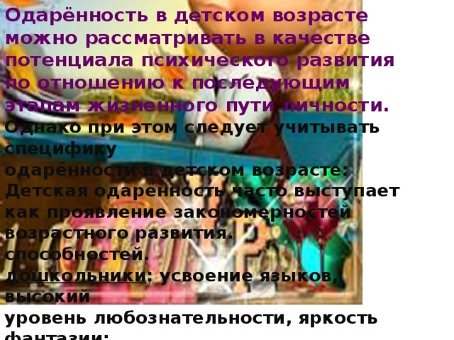 Одарённость в детском возрасте можно рассматривать в качестве потенциала психического развития по отношению к последующим этапам жизненного пути личности.  Однако при этом следует учитывать специфику одарённости в детском возрасте: Детская одарённость часто выступает как проявление закономерностей возрастного развития. способностей. дошкольники : усвоение языков, высокий уровень любознательности, яркость фантазии; старшие подростки : различные формы поэтического и литературного творчества и т.п. Под влиянием смены возраста, образования, освоения норм культурного поведения, типа семейного воспитания и т.д. может происходить «угасание» признаков детской одарённости.  