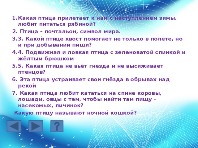 Какая птица прилетает к нам с наступлением зимы, любит питаться рябиной?  Птица – почтальон, символ мира. 3. Какой птице хвост помогает не только в полёте, но и при добывании пищи? 4. Подвижная и ловкая птица с зеленоватой спинкой и жёлтым брюшком 5. Какая птица не вьёт гнезда и не высиживает птенцов?  Эта птица устраивает свои гнёзда в обрывах над рекой  Какая птица любит кататься на спине коровы, лошади, овцы с тем, чтобы найти там пищу – насекомых, личинок?