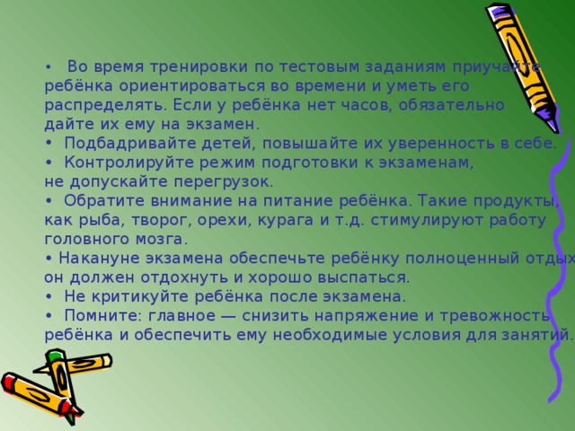 •   Во время тренировки по тестовым заданиям приучайте ребёнка ориентироваться во времени и уметь его распределять. Если у ребёнка нет часов, обязательно дайте их ему на экзамен.  Подбадривайте детей, повышайте их уверенность в себе. • Контролируйте режим подготовки к экзаменам, не допускайте перегрузок. • Обратите внимание на питание ребёнка. Такие продукты, как рыба, творог, орехи, курага и т.д. стимулируют работу головного мозга. • Накануне экзамена обеспечьте ребёнку полноценный отдых, он должен отдохнуть и хорошо выспаться. • Не критикуйте ребёнка после экзамена. • Помните: главное — снизить напряжение и тревожность ребёнка и обеспечить ему необходимые условия для занятий. 