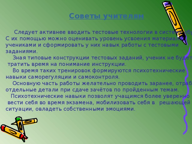 Советы учителям   Следует активнее вводить тестовые технологии в систему обучения. С их помощью можно оценивать уровень усвоения материала учениками и сформировать у них навык работы с тестовыми заданиями.  Зная типовые конструкции тестовых заданий, ученик не будет  тратить время на понимание инструкции.  Во время таких тренировок формируются психотехнические навыки саморегуляции и самоконтроля.  Основную часть работы желательно проводить заранее, отрабатывая отдельные детали при сдаче зачётов по пройденным темам.  Психотехнические навыки позволят учащимся более уверенно  вести себя во время экзамена, мобилизовать себя в  решающей ситуации, овладеть собственными эмоциями. 