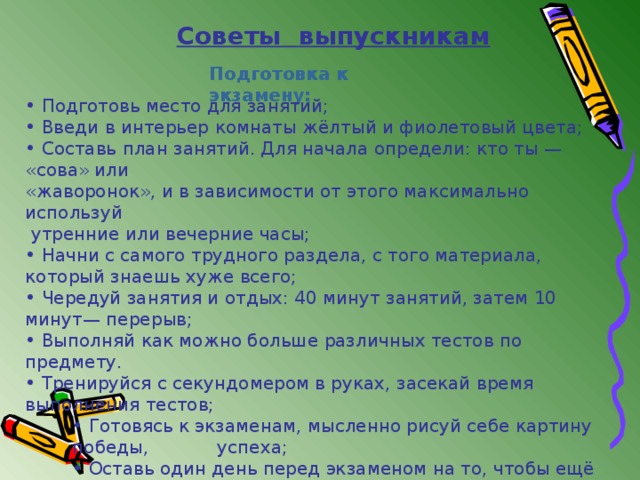 Советы выпускникам Подготовка к экзамену:  Подготовь место для занятий;  Введи в интерьер комнаты жёлтый и фиолетовый цвета;  Составь план занятий. Для начала определи: кто ты — «сова» или «жаворонок», и в зависимости от этого максимально используй  утренние или вечерние часы;  Начни с самого трудного раздела, с того материала, который знаешь хуже всего;  Чередуй занятия и отдых: 40 минут занятий, затем 10 минут— перерыв;  Выполняй как можно больше различных тестов по предмету.  Тренируйся с секундомером в руках, засекай время выполнения тестов;  Готовясь к экзаменам, мысленно рисуй себе картину победы,  успеха;  Оставь один день перед экзаменом на то, чтобы ещё раз  повторить самые трудные вопросы  Готовясь к экзаменам, мысленно рисуй себе картину победы,  успеха;  Оставь один день перед экзаменом на то, чтобы ещё раз  повторить самые трудные вопросы  Готовясь к экзаменам, мысленно рисуй себе картину победы,  успеха;  Оставь один день перед экзаменом на то, чтобы ещё раз  повторить самые трудные вопросы 