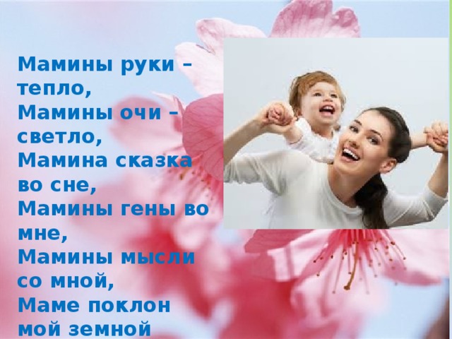 Мамины руки – тепло,  Мамины очи – светло,  Мамина сказка во сне,  Мамины гены во мне,  Мамины мысли со мной,  Маме поклон мой земной  