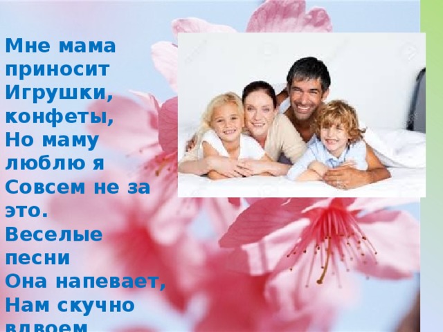 Мне мама приносит   Игрушки, конфеты,  Но маму люблю я  Совсем не за это.  Веселые песни  Она напевает,  Нам скучно вдвоем  Никогда не бывает  