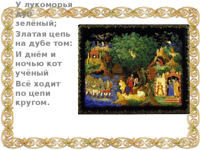 У лукоморья дуб зелёный; Златая цепь на дубе том: И днём и ночью кот учёный Всё ходит по цепи кругом. 