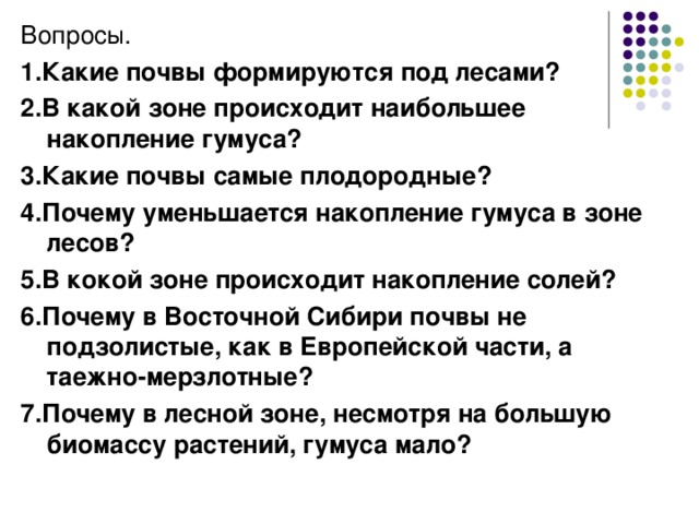 Вопросы. 1.Какие почвы формируются под лесами? 2.В какой зоне происходит наибольшее накопление гумуса? 3.Какие почвы самые плодородные? 4.Почему уменьшается накопление гумуса в зоне лесов? 5.В кокой зоне происходит накопление солей? 6.Почему в Восточной Сибири почвы не подзолистые, как в Европейской части, а таежно-мерзлотные? 7.Почему в лесной зоне, несмотря на большую биомассу растений, гумуса мало? 