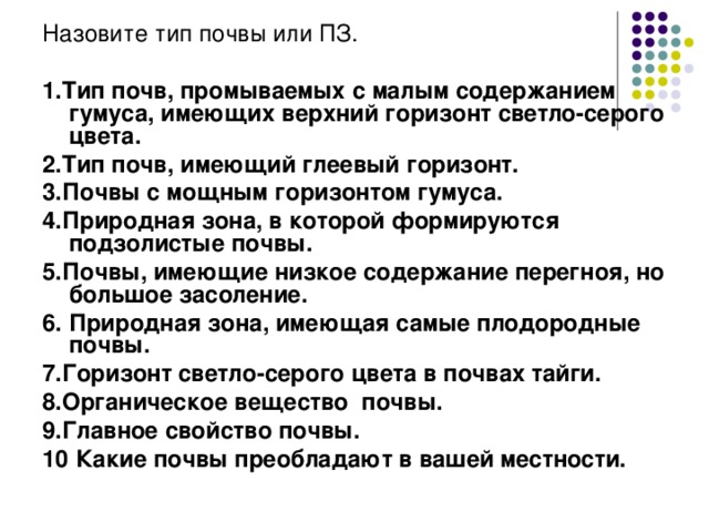 Назовите тип почвы или ПЗ. 1.Тип почв, промываемых с малым содержанием гумуса, имеющих верхний горизонт светло-серого цвета. 2.Тип почв, имеющий глеевый горизонт. 3.Почвы с мощным горизонтом гумуса. 4.Природная зона, в которой формируются подзолистые почвы. 5.Почвы, имеющие низкое содержание перегноя, но большое засоление. 6. Природная зона, имеющая самые плодородные почвы. 7.Горизонт светло-серого цвета в почвах тайги. 8.Органическое вещество почвы. 9.Главное свойство почвы. 10 Какие почвы преобладают в вашей местности. 