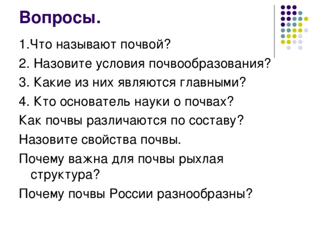 Вопросы.   1.Что называют почвой? 2. Назовите условия почвообразования? 3. Какие из них являются главными? 4. Кто основатель науки о почвах? Как почвы различаются по составу? Назовите свойства почвы. Почему важна для почвы рыхлая структура? Почему почвы России разнообразны? 