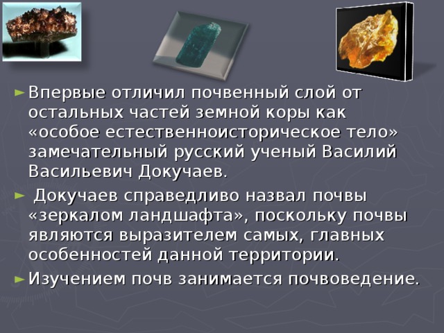 Впервые отличил почвенный слой от остальных частей земной коры как «особое естественноисторическое тело» замечательный русский ученый Василий Васильевич Докучаев.  Докучаев справедливо назвал почвы «зеркалом ландшафта», поскольку почвы являются выразителем самых, главных особенностей данной территории. Изучением почв занимается почвоведение.  