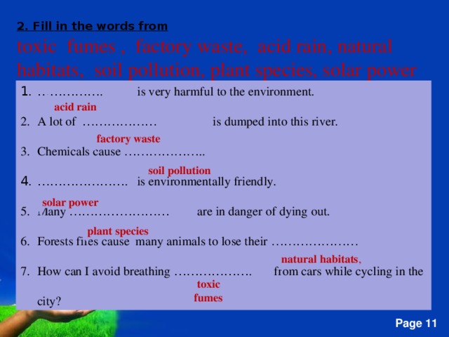 2. Fill in the words from toxic fumes , factory waste, acid rain, natural habitats, soil pollution, plant species, solar power …………… . is very harmful to the environment. A lot of ……………… is dumped into this river. Chemicals cause ……………… .. ………………… . is environmentally friendly. Many …………………… are in danger of dying out. Forests fires cause many animals to lose their ………………… How can I avoid breathing ……………… . from cars while cycling in the city? acid  rain factory  waste soil  pollution solar  power  plant  species natural  habitats , toxic  fumes   