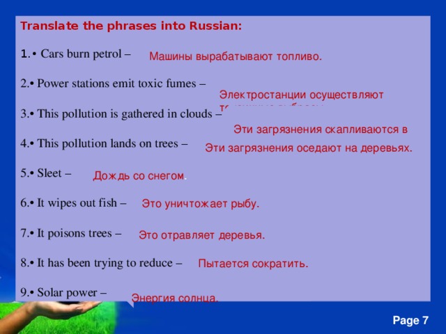 Translate the phrases into Russian: • Cars burn petrol – • Power stations emit toxic fumes –  • This pollution is gathered in clouds –  • This pollution lands on trees –  • Sleet –  • It wipes out fish –  • It poisons trees –  • It has been trying to reduce –  • Solar power – Машины вырабатывают топливо. Электростанции осуществляют токсичные выбросы. Эти  загрязнения скапливаются в облаках . Эти  загрязнения оседают на деревьях. Дождь со снегом . Это уничтожает рыбу. Это отравляет деревья. Пытается сократить. Энергия солнца.  