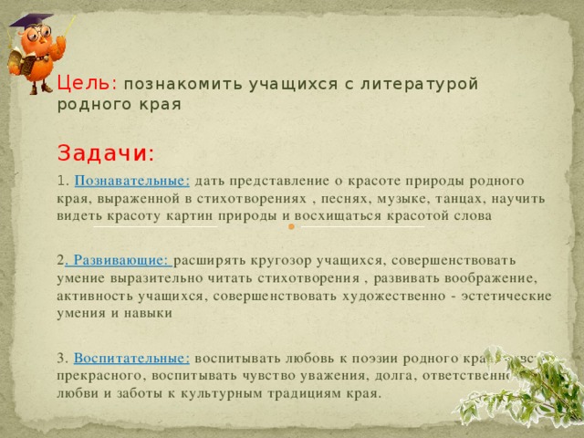 Цель:  познакомить учащихся с литературой родного края Задачи: 1 . Познавательные: дать представление о красоте природы родного края, выраженной в стихотворениях , песнях, музыке, танцах, научить видеть красоту картин природы и восхищаться красотой слова 2 . Развивающие: расширять кругозор учащихся, совершенствовать умение выразительно читать стихотворения , развивать воображение, активность учащихся, совершенствовать художественно - эстетические умения и навыки 3. Воспитательные: воспитывать любовь к поэзии родного края, чувство прекрасного, воспитывать чувство уважения, долга, ответственности, любви и заботы к культурным традициям края. 