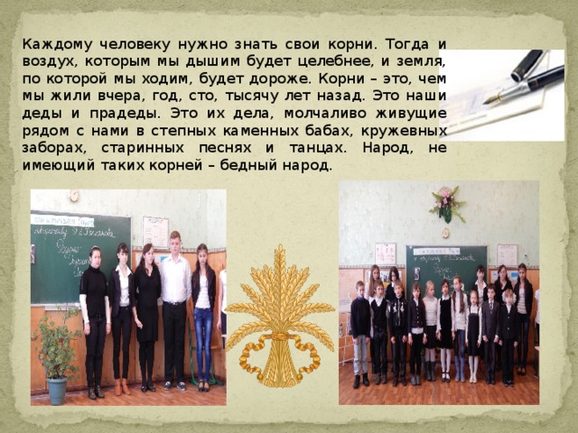 Каждому человеку нужно знать свои корни. Тогда и воздух, которым мы дышим будет целебнее, и земля, по которой мы ходим, будет дороже. Корни – это, чем мы жили вчера, год, сто, тысячу лет назад. Это наши деды и прадеды. Это их дела, молчаливо живущие рядом с нами в степных каменных бабах, кружевных заборах, старинных песнях и танцах. Народ, не имеющий таких корней – бедный народ. 