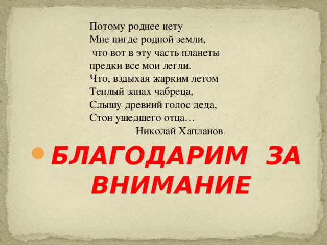 Потому роднее нету Мне нигде родной земли,  что вот в эту часть планеты предки все мои легли. Что, вздыхая жарким летом Теплый запах чабреца, Слышу древний голос деда, Стон ушедшего отца…  Николай Хапланов                  БЛАГОДАРИМ ЗА ВНИМАНИЕ   