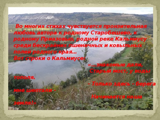  Во многих стихах чувствуется пронзительная любовь автора к родному Старобешево, к родному Приазовью, родной реке Кальмиусу среди бескрайних пшеничных и ковыльных полей родного края…  Вот строки о Кальмиусе:  «…знакомые дали,  Старый мост, у воды тополя.  - Только здесь – берега мне шептали –  Начинается наша земля!» 