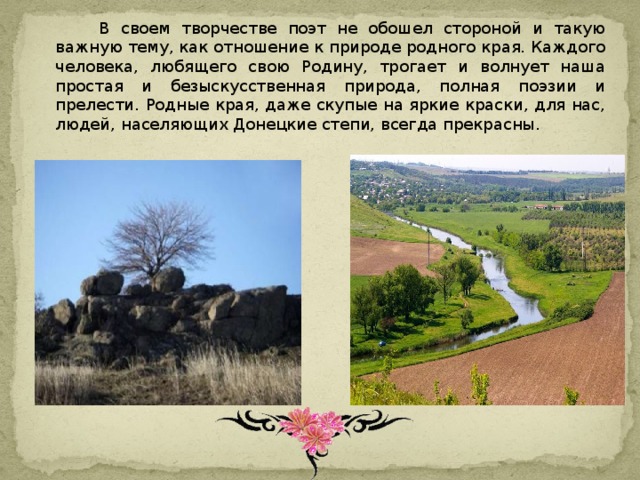  В своем творчестве поэт не обошел стороной и такую важную тему, как отношение к природе родного края. Каждого человека, любящего свою Родину, трогает и волнует наша простая и безыскусственная природа, полная поэзии и прелести. Родные края, даже скупые на яркие краски, для нас, людей, населяющих Донецкие степи, всегда прекрасны. 