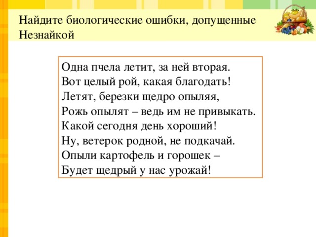  Найдите биологические ошибки, допущенные Незнайкой   Одна пчела летит, за ней вторая.  Вот целый рой, какая благодать!  Летят, березки щедро опыляя,  Рожь опылят – ведь им не привыкать. Какой сегодня день хороший!  Ну, ветерок родной, не подкачай.  Опыли картофель и горошек –  Будет щедрый у нас урожай! 