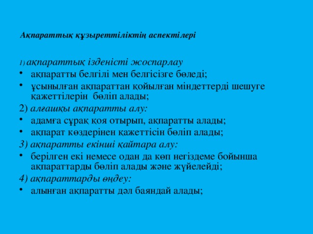  Ақпараттық құзыреттіліктің аспектілері 1) ақпараттық ізденісті жоспарлау ақпаратты белгілі мен белгісізге бөледі; ұсынылған ақпараттан қойылған міндеттерді шешуге қажеттілерін бөліп алады; 2) алғашқы ақпаратты алу: адамға сұрақ қоя отырып, ақпаратты алады; ақпарат көздерінен қажеттісін бөліп алады; 3) ақпаратты екінші қайтара алу: берілген екі немесе одан да көп негіздеме бойынша ақпараттарды бөліп алады және жүйелейді; 4) ақпараттарды өңдеу: алынған ақпаратты дәл баяндай алады; 