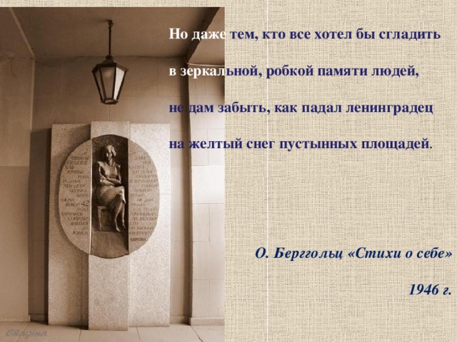 Но даже тем, кто все хотел бы сгладить в зеркал ьной, робкой памяти людей, не дам забыть, как падал ленинградец на желтый снег пустынных площадей .   О. Берггольц «Стихи о себе» 1946 г. 