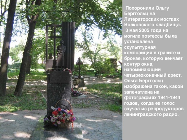  Похоронили Ольгу Берггольц на Литераторских мостках Волковского кладбища.  3 мая 2005  года на могиле поэтессы была установлена скульптурная композиция в граните и бронзе, которую венчает контур окна, напоминающий четырехконечный крест. Ольга Берггольц изображена такой, какой запечатлена на фотографиях 1941-1944 годов, когда ее голос звучал из репродукторов ленинградского радио.    