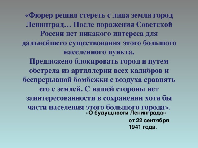  «Фюрер решил стереть с лица земли город Ленинград… После поражения Советской России нет никакого интереса для дальнейшего существования этого большого населенного пункта.  Предложено блокировать город и путем обстрела из артиллерии всех калибров и беспрерывной бомбежки с воздуха сравнять его с землей. С нашей стороны нет заинтересованности в сохранении хотя бы части населения этого большого города».   « О будущности Ленинграда» от 22 сентября 1941 года . 