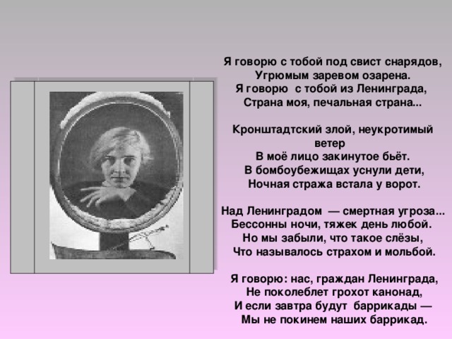  Я говорю с тобой под свист снарядов, Угрюмым заревом озарена. Я говорю с тобой из Ленинграда, Страна моя, печальная страна...  Кронштадтский злой, неукротимый ветер В моё лицо закинутое бьёт.  В бомбоубежищах уснули дети,  Ночная стража встала у ворот.  Над Ленинградом — смертная угроза... Бессонны ночи, тяжек день любой. Но мы забыли, что такое слёзы,  Что называлось страхом и мольбой.   Я говорю: нас, граждан Ленинграда,  Не поколеблет грохот канонад, И если завтра будут баррикады —  Мы не покинем наших баррикад. 
