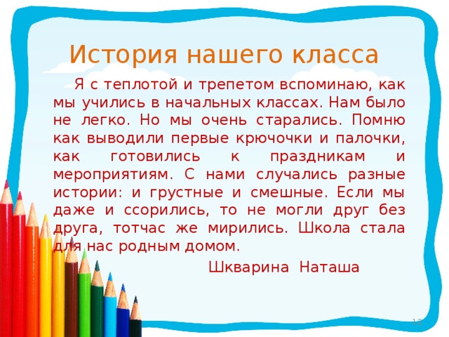 История нашего класса  Я с теплотой и трепетом вспоминаю, как мы учились в начальных классах. Нам было не легко. Но мы очень старались. Помню как выводили первые крючочки и палочки, как готовились к праздникам и мероприятиям. С нами случались разные истории: и грустные и смешные. Если мы даже и ссорились, то не могли друг без друга, тотчас же мирились. Школа стала для нас родным домом.  Шкварина Наташа