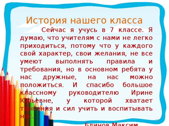 История нашего класса  Сейчас я учусь в 7 классе. Я думаю, что учителям с нами не легко приходиться, потому что у каждого свой характер, свои желания, не все умеют выполнять правила и требования, но в основном ребята у нас дружные, на нас можно положиться. И спасибо большое классному руководителю Ирине Юрьевне, у которой хватает терпения и сил учить и воспитывать нас.  Блинов Максим