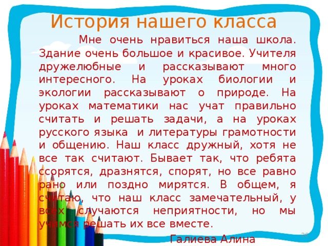 История нашего класса  Мне очень нравиться наша школа. Здание очень большое и красивое. Учителя дружелюбные и рассказывают много интересного. На уроках биологии и экологии рассказывают о природе. На уроках математики нас учат правильно считать и решать задачи, а на уроках русского языка и литературы грамотности и общению. Наш класс дружный, хотя не все так считают. Бывает так, что ребята ссорятся, дразнятся, спорят, но все равно рано или поздно мирятся. В общем, я считаю, что наш класс замечательный, у всех случаются неприятности, но мы учимся решать их все вместе.  Галиева Алина
